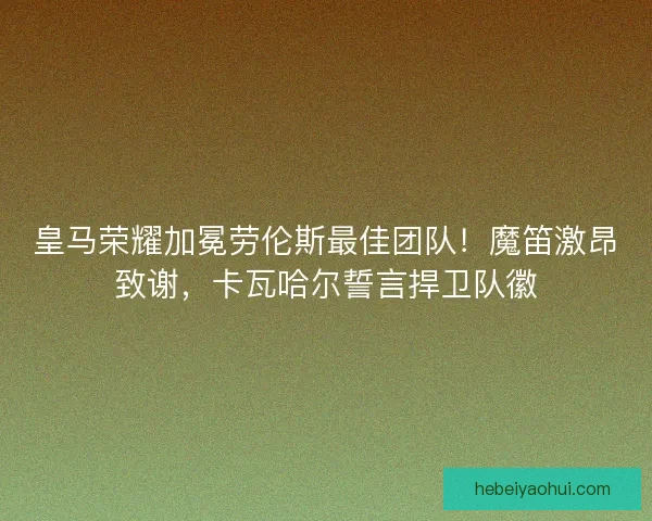 皇马荣耀加冕劳伦斯最佳团队！魔笛激昂致谢，卡瓦哈尔誓言捍卫队徽