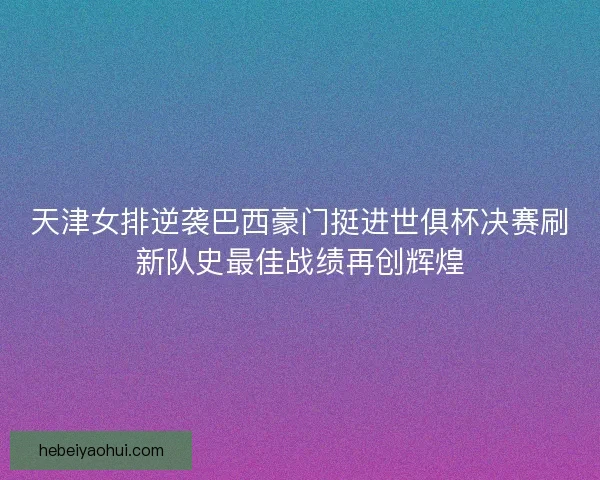 天津女排逆袭巴西豪门挺进世俱杯决赛刷新队史最佳战绩再创辉煌