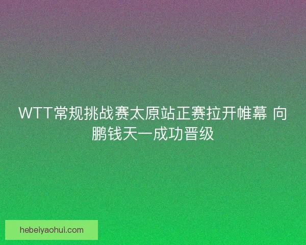 WTT常规挑战赛太原站正赛拉开帷幕 向鹏钱天一成功晋级