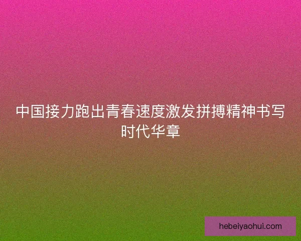 中国接力跑出青春速度激发拼搏精神书写时代华章