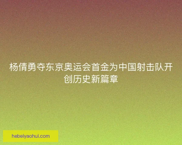 杨倩勇夺东京奥运会首金为中国射击队开创历史新篇章