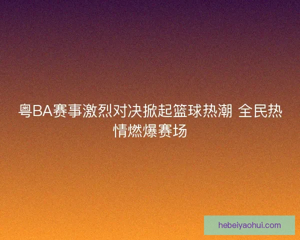 粤BA赛事激烈对决掀起篮球热潮 全民热情燃爆赛场