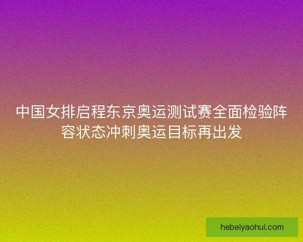 中国女排启程东京奥运测试赛全面检验阵容状态冲刺奥运目标再出发