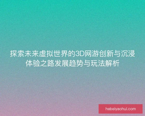 探索未来虚拟世界的3D网游创新与沉浸体验之路发展趋势与玩法解析
