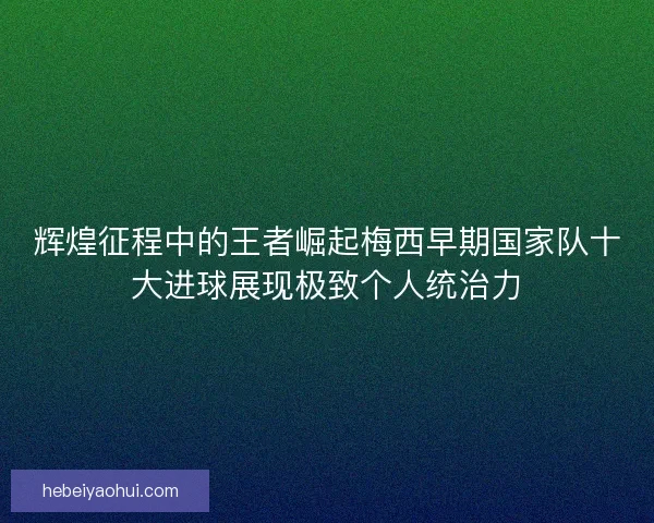 辉煌征程中的王者崛起梅西早期国家队十大进球展现极致个人统治力