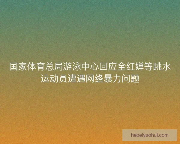 国家体育总局游泳中心回应全红婵等跳水运动员遭遇网络暴力问题