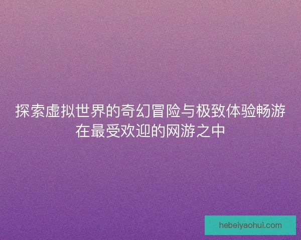 探索虚拟世界的奇幻冒险与极致体验畅游在最受欢迎的网游之中