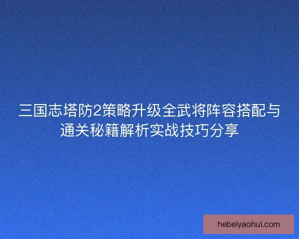 三国志塔防2策略升级全武将阵容搭配与通关秘籍解析实战技巧分享 三国志塔防2策略升级全武将阵容搭配与通关秘籍解析实战技巧分享