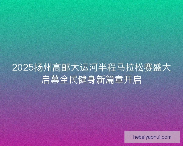 2025扬州高邮大运河半程马拉松赛盛大启幕全民健身新篇章开启 2025扬州高邮大运河半程马拉松赛盛大启幕全民健身新篇章开启