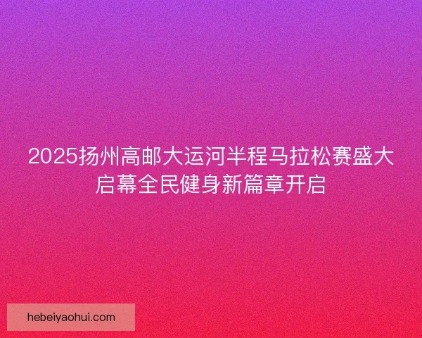 2025扬州高邮大运河半程马拉松赛盛大启幕全民健身新篇章开启 2025扬州高邮大运河半程马拉松赛盛大启幕全民健身新篇章开启