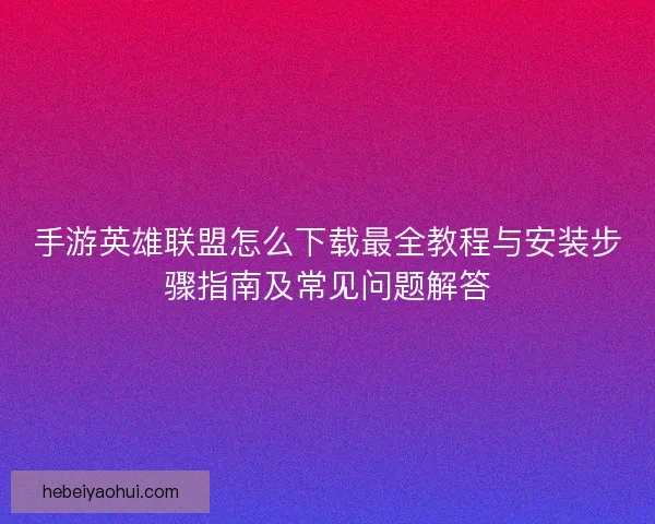 手游英雄联盟怎么下载最全教程与安装步骤指南及常见问题解答 手游英雄联盟怎么下载最全教程与安装步骤指南及常见问题解答