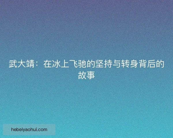 武大靖:在冰上飞驰的坚持与转身背后的故事 武大靖:在冰上飞驰的坚持与转身背后的故事