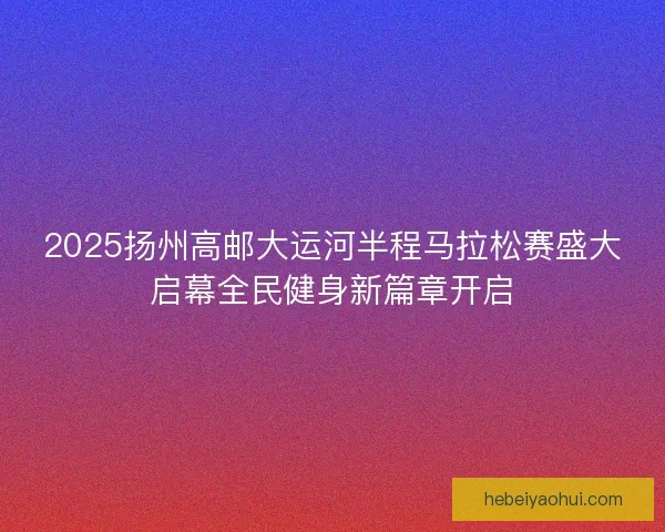 2025扬州高邮大运河半程马拉松赛盛大启幕全民健身新篇章开启