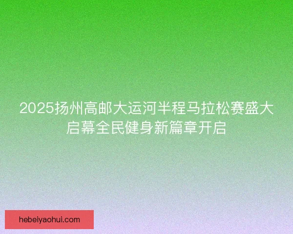 2025扬州高邮大运河半程马拉松赛盛大启幕全民健身新篇章开启