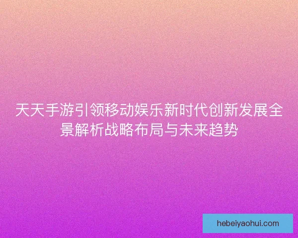 天天手游引领移动娱乐新时代创新发展全景解析战略布局与未来趋势